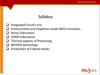 Engineered for Tomorrow
Engineered for Tomorrow
Syllabus
 Integrated Circuit’s era.
 Enhancement and Depletion mode MOS transistors.
 Nmos Fabrication
 CMOS Fabrication.
 Thermal aspects of Processing
 BICMOS technology
 Production of E-beam masks
 