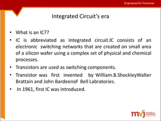 Engineered for Tomorrow
Engineered for Tomorrow
Integrated Circuit’s era
• What is an IC??
• IC is abbreviated as Integrated circuit.IC consists of an
electronic switching networks that are created on small area
of a silicon wafer using a complex set of physical and chemical
processes.
• Transistors are used as switching components.
• Transistor was first invented by William.B.ShockleyWalter
Brattain and John Bardeenof Bell Labratories.
• In 1961, first IC was introduced.
 