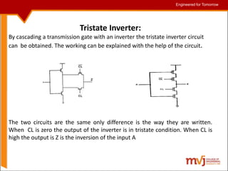 Engineered for Tomorrow
Engineered for Tomorrow
Tristate Inverter:
By cascading a transmission gate with an inverter the tristate inverter circuit
can be obtained. The working can be explained with the help of the circuit.
The two circuits are the same only difference is the way they are written.
When CL is zero the output of the inverter is in tristate condition. When CL is
high the output is Z is the inversion of the input A
 