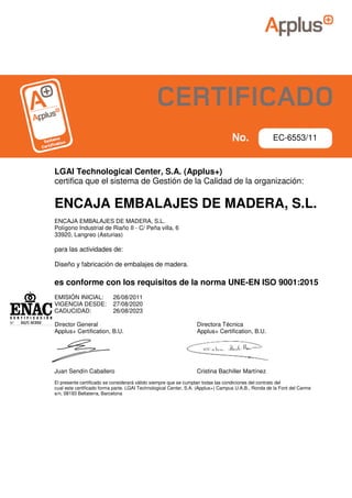 LGAI Technological Center, S.A. (Applus+)
certifica que el sistema de Gestión de la Calidad de la organización:
ENCAJA EMBALAJES DE MADERA, S.L.
ENCAJA EMBALAJES DE MADERA, S.L.
Polígono Industrial de Riaño II - C/ Peña villa, 6
33920, Langreo (Asturias)
para las actividades de:
Diseño y fabricación de embalajes de madera.
es conforme con los requisitos de la norma UNE-EN ISO 9001:2015
EMISIÓN INICIAL: 26/08/2011
VIGENCIA DESDE: 27/08/2020
CADUCIDAD: 26/08/2023
Director General Directora Técnica
Applus+ Certification, B.U. Applus+ Certification, B.U.
Juan Sendín Caballero Cristina Bachiller Martínez
El presente certificado se considerará válido siempre que se cumplan todas las condiciones del contrato del
cual este certificado forma parte. LGAI Technological Center, S.A. (Applus+) Campus U.A.B., Ronda de la Font del Carme
s/n, 08193 Bellaterra, Barcelona
02/C-SC032
EC-6553/11
CERTIFICADO
 