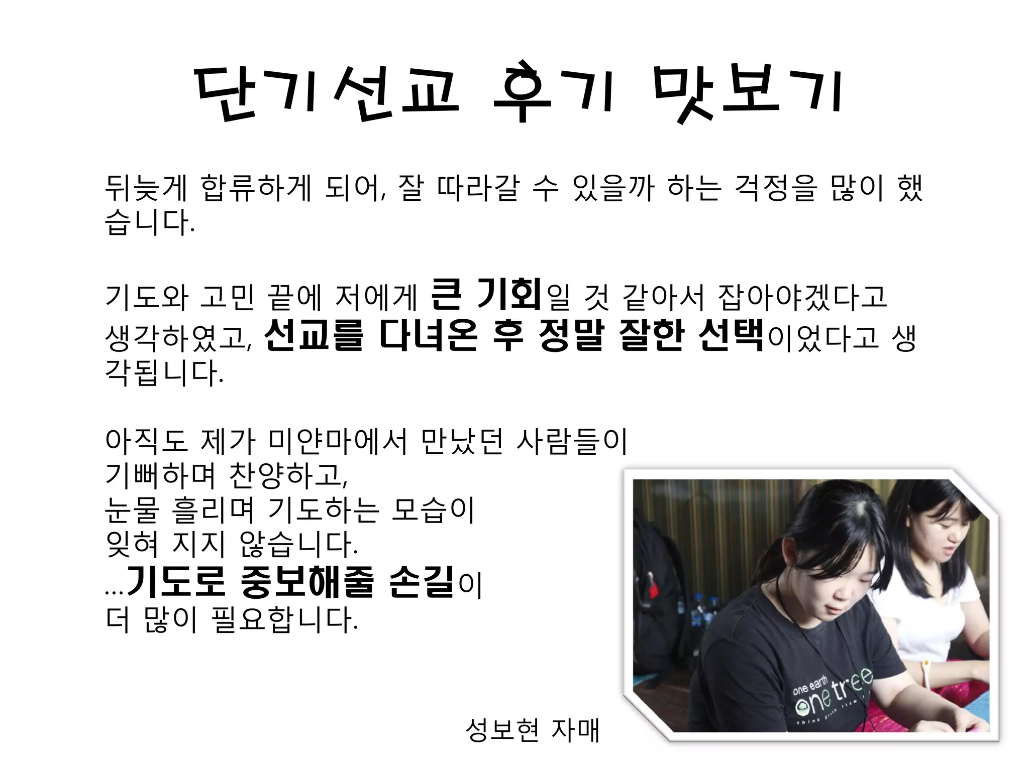 단기선교 후기 맛보기
뒤늦게 합류하게 되어, 잘 따라갈 수 있을까 하는 걱정을 많이 했
습니다.
기도와 고민 끝에 저에게 큰 기회일 것 같아서 잡아야겠다고
생각하였고, 선교를 다녀온 후 정말 잘한 선택이었다고 생
각됩니다.
아직도 제가 미얀마에서 만났던 사람들이
기뻐하며 찬양하고,
눈물 흘리며 기도하는 모습이
잊혀 지지 않습니다.
…기도로 중보해줄 손길이
더 많이 필요합니다.
성보현 자매
 