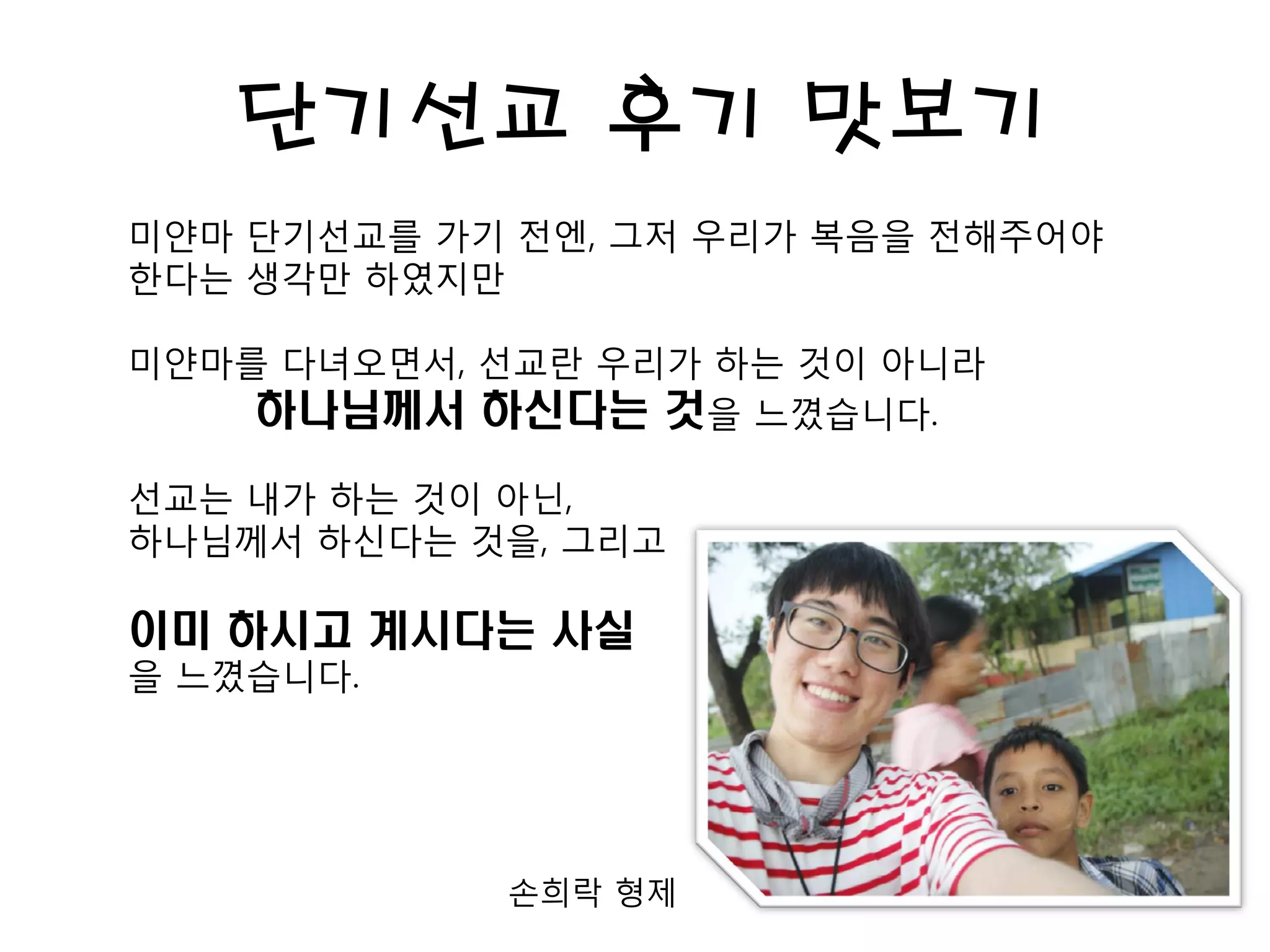 단기선교 후기 맛보기
미얀마 단기선교를 가기 전엔, 그저 우리가 복음을 전해주어야
한다는 생각만 하였지만
미얀마를 다녀오면서, 선교란 우리가 하는 것이 아니라
하나님께서 하신다는 것을 느꼈습니다.
선교는 내가 하는 것이 아닌,
하나님께서 하신다는 것을, 그리고
이미 하시고 계시다는 사실
을 느꼈습니다.
손희락 형제
 