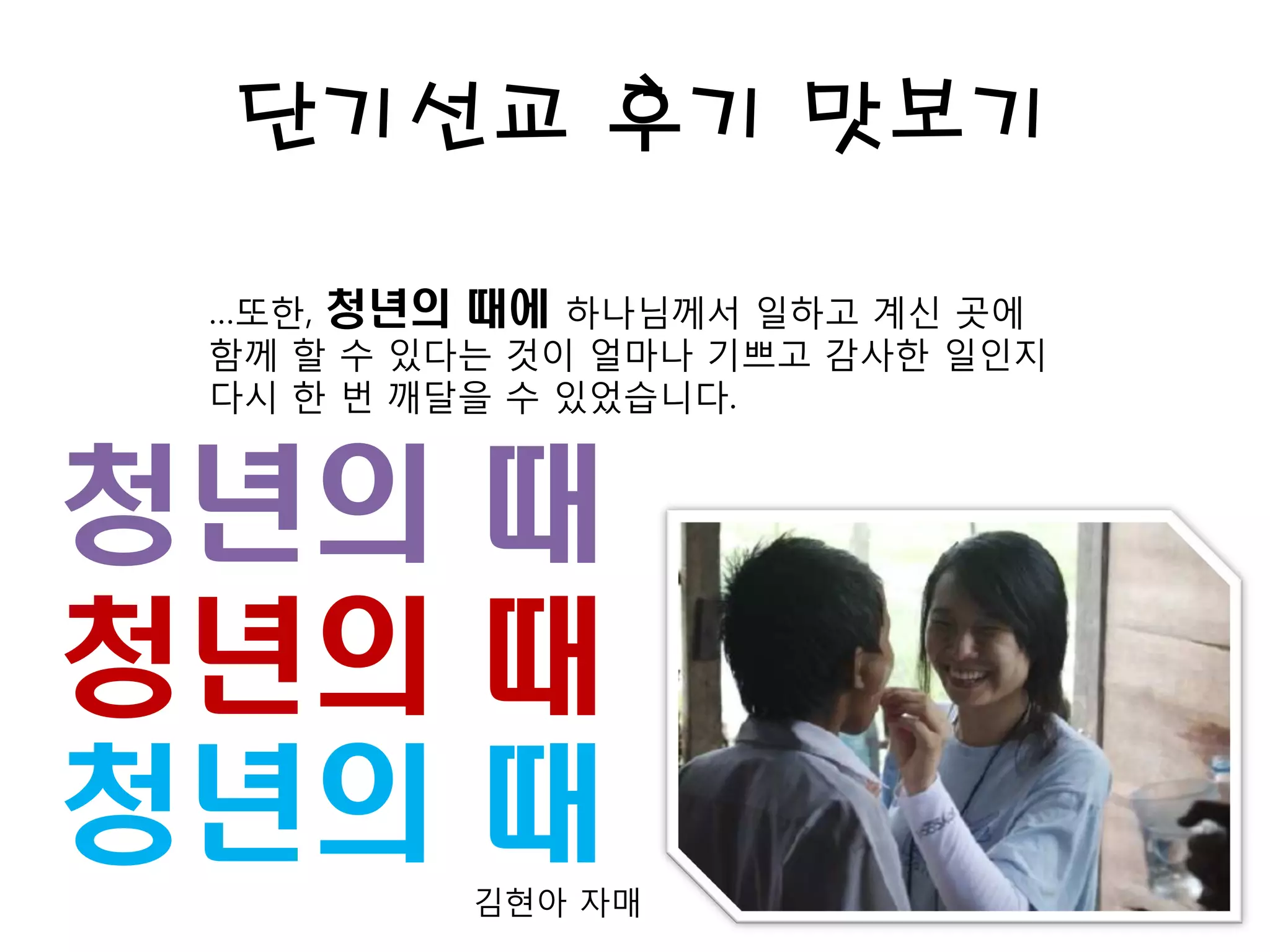 단기선교 후기 맛보기
…또한, 청년의 때에 하나님께서 일하고 계신 곳에
함께 할 수 있다는 것이 얼마나 기쁘고 감사한 일인지
다시 한 번 깨달을 수 있었습니다.
김현아 자매
청년의 때
청년의 때
청년의 때
 