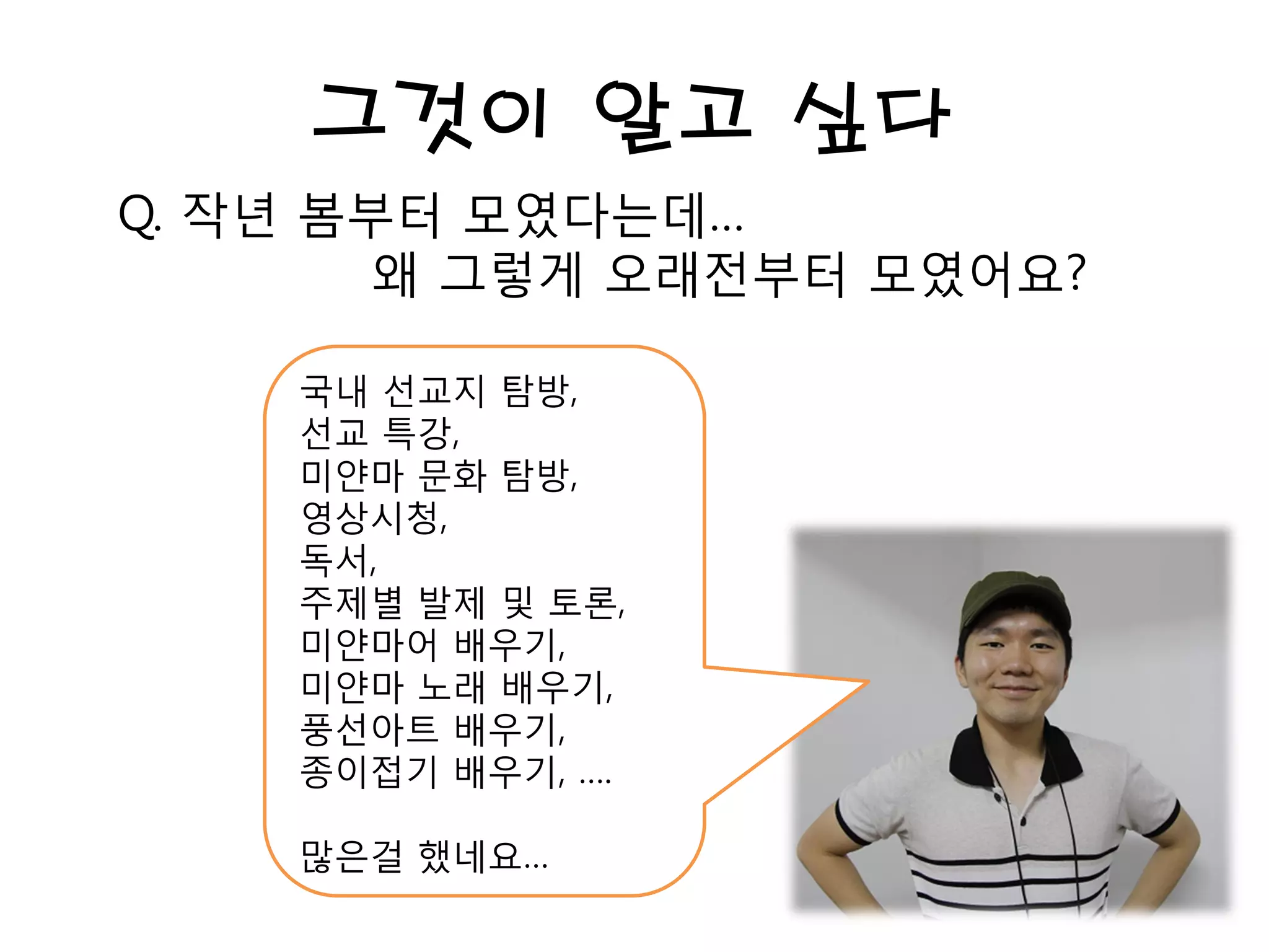 그것이 알고 싶다
Q. 작년 봄부터 모였다는데…
왜 그렇게 오래전부터 모였어요?
국내 선교지 탐방,
선교 특강,
미얀마 문화 탐방,
영상시청,
독서,
주제별 발제 및 토론,
미얀마어 배우기,
미얀마 노래 배우기,
풍선아트 배우기,
종이접기 배우기, ….
많은걸 했네요…
 
