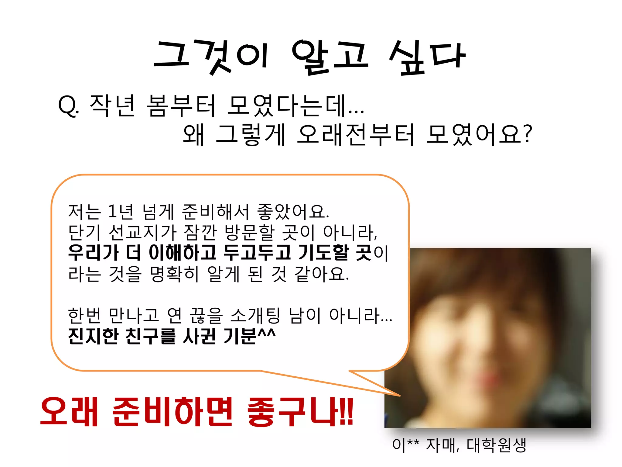 그것이 알고 싶다
Q. 작년 봄부터 모였다는데…
왜 그렇게 오래전부터 모였어요?
이** 자매, 대학원생
저는 1년 넘게 준비해서 좋았어요.
단기 선교지가 잠깐 방문할 곳이 아니라,
우리가 더 이해하고 두고두고 기도할 곳이
라는 것을 명확히 알게 된 것 같아요.
한번 만나고 연 끊을 소개팅 남이 아니라…
진지한 친구를 사귄 기분^^
오래 준비하면 좋구나!!
 