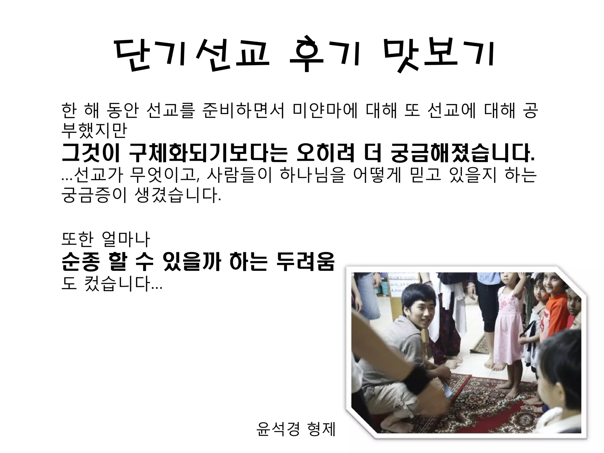 단기선교 후기 맛보기
한 해 동안 선교를 준비하면서 미얀마에 대해 또 선교에 대해 공
부했지만
그것이 구체화되기보다는 오히려 더 궁금해졌습니다.
…선교가 무엇이고, 사람들이 하나님을 어떻게 믿고 있을지 하는
궁금증이 생겼습니다.
또한 얼마나
순종 할 수 있을까 하는 두려움
도 컸습니다…
윤석경 형제
 