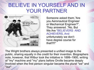 BELIEVE IN YOURSELF AND IN
        YOUR PARTNER
                                  Someone asked them,”Are
                                  you Aeronautical Engineer
                                  or Mechanical Engineer?”.
                                  They answered ,”No, But
                                  We Are “BELIEVERS AND
                                  ACHIEVERS, And
                                  unfortunately we don’t
                                  have degree course for
                                  that!!!!!”

The Wright brothers always presented a unified image to the
public, sharing equally in the credit for their invention. Biographers
note, however, that Wilbur took the initiative in 1899–1900, writing
of "my" machine and "my" plans before Orville became deeply
involved when the first person singular became the plural "we" and
"our"
 