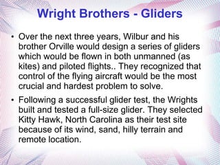 Wright Brothers - Gliders
• Over the next three years, Wilbur and his
  brother Orville would design a series of gliders
  which would be flown in both unmanned (as
  kites) and piloted flights.. They recognized that
  control of the flying aircraft would be the most
  crucial and hardest problem to solve.
• Following a successful glider test, the Wrights
  built and tested a full-size glider. They selected
  Kitty Hawk, North Carolina as their test site
  because of its wind, sand, hilly terrain and
  remote location.
 