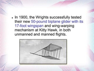    In 1900, the Wrights successfully tested
    their new 50-pound biplane glider with its
    17-foot wingspan and wing-warping
    mechanism at Kitty Hawk, in both
    unmanned and manned flights.
 