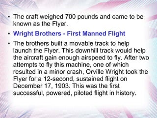 • The craft weighed 700 pounds and came to be
  known as the Flyer.
• Wright Brothers - First Manned Flight
• The brothers built a movable track to help
  launch the Flyer. This downhill track would help
  the aircraft gain enough airspeed to fly. After two
  attempts to fly this machine, one of which
  resulted in a minor crash, Orville Wright took the
  Flyer for a 12-second, sustained flight on
  December 17, 1903. This was the first
  successful, powered, piloted flight in history.
 