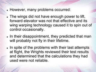    However, many problems occurred:
   The wings did not have enough power to lift,
    forward elevator was not that effective and its
    wing warping technology caused it to spin out of
    control occasionally.
   In their disappointment, they predicted that man
    will probably not fly in their lifetime.
   In spite of the problems with their last attempts
    at flight, the Wrights reviewed their test results
    and determined that the calculations they had
    used were not reliable.
 