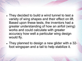    They decided to build a wind tunnel to test a
    variety of wing shapes and their effect on lift.
    Based upon these tests, the inventors had a
    greater understanding of how an airfoil (wing)
    works and could calculate with greater
    accuracy how well a particular wing design
    would fly.
   They planned to design a new glider with a 32-
    foot wingspan and a tail to help stabilize it.
 