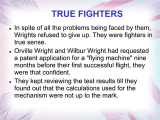 TRUE FIGHTERS
   In spite of all the problems being faced by them,
    Wrights refused to give up. They were fighters in
    true sense.
   Orville Wright and Wilbur Wright had requested
    a patent application for a "flying machine" nine
    months before their first successful flight, they
    were that confident.
   They kept reviewing the test results till they
    found out that the calculations used for the
    mechanism were not up to the mark.
 