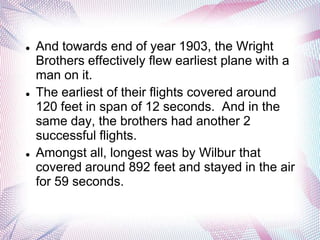    And towards end of year 1903, the Wright
    Brothers effectively flew earliest plane with a
    man on it.
   The earliest of their flights covered around
    120 feet in span of 12 seconds. And in the
    same day, the brothers had another 2
    successful flights.
   Amongst all, longest was by Wilbur that
    covered around 892 feet and stayed in the air
    for 59 seconds.
 