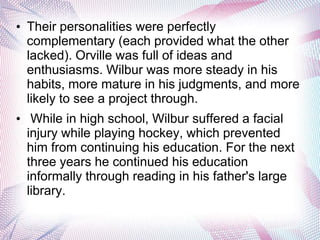 • Their personalities were perfectly
  complementary (each provided what the other
  lacked). Orville was full of ideas and
  enthusiasms. Wilbur was more steady in his
  habits, more mature in his judgments, and more
  likely to see a project through.
• While in high school, Wilbur suffered a facial
  injury while playing hockey, which prevented
  him from continuing his education. For the next
  three years he continued his education
  informally through reading in his father's large
  library.
 