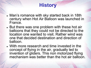History
   Man’s romance with sky started back in 18th
    century when Hot Air Balloon was launched in
    France.
   But there was one problem with these hot air
    balloons that they could not be directed to the
    location one wanted to visit. Rather wind was
    one that decided destination and direction of
    balloon.
   With more research and time invested in the
    concept of flying in the air, gradually led to
    invention of gliders. This non motorized flying
    mechanism was better than the hot air balloon.
 