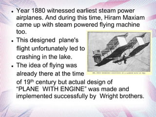    Year 1880 witnessed earliest steam power
    airplanes. And during this time, Hiram Maxiam
    came up with steam powered flying machine
    too.
   This designed plane's
    flight unfortunately led to
    crashing in the lake.
   The idea of flying was
    already there at the time
    of 19th century but actual design of
    “PLANE WITH ENGINE” was made and
    implemented successfully by Wright brothers.
 
