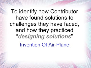 To identify how Contributor
  have found solutions to
challenges they have faced,
  and how they practiced
  “designing solutions”
   Invention Of Air-Plane
 