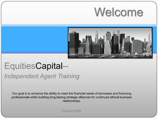 EquitiesCapital--
Independent Agent Training
Our goal is to enhance the ability to meet the financial needs of borrowers and financing
professionals while building long-lasting strategic alliances for continued ethical business
relationships.
founded 2008
Welcome
 