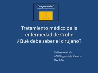 Congreso ASAC
        Torremolinos, 15-17 junio 2011




 Tratamiento médico de la
   enfermedad de Crohn
¿Qué debe saber el cirujano?
                                   Guillermo Alcaín
                                   HCU Virgen de la Victoria
                                   MALAGA
 