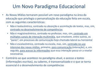 Um Novo Paradigma Educacional
• As Novas Mídias tornaram possível um novo paradigma na área da
educação que privilegia a personalização da educação feita em escala,
com as seguintes características:
• Não é textocêntrico, centrado na absorção e assimilação de textos, mas, sim,
centrado no desenvolvimento de competências
• Não é magistrocêntrico, centrado no professor, mas, sim, centrado em
múltiplos canais de interação multimídia, que envolvem, entre outros, os
“pares”, em processos de comunicação hoje chamada lateral ou horizontal
• Não é escolacêntrico, centrado na escola, mas, sim, centrado no uso
intensivo das novas mídias, primeiro, para comunicação (interação), e, em
seguida, para acesso às informações que essa interação possa vir a revelar
necessárias
• Contrário ao que acontece no paradigma atual, o acesso a textos
(informações escritas), ou saberes, é transversalizado e o que se torna
essencial é o desenvolvimento de competências
 