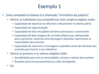 Exemplo 1
• Uma competência básica é o chamado “ministério da palavra”
• Dentre as habilidades (ou competências mais simples) exigidas estão:
• Capacidade de expressar-se eficiente e eficazmente no idioma pátrio
• Capacidade de argumentação
• Capacidade de falar em público de forma persuasiva e convincente
• Capacidade de fazer exegese de um texto bíblico que, interpretado
para o presente, contenha uma mensagem relevante e pertinente às
necessidades dos ouvintes
• Capacidade de relacionar a mensagem a questões atuais de interesse dos
ouvintes para ilustrar a sua relevância
• Dentre as posturas e os valores exigidos estão:
• Sensibilidade para com as necessidades, crenças e valores dos ouvintes
• Respeito para com pensamentos ou visões divergentes
• Etc
 