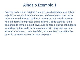 Ainda o Exemplo 1
• Exegese do texto no original é apenas uma habilidade que talvez
seja útil, mas cujo domínio em nível de desempenho que possa
redundar em diferença, dados os inúmeros recursos disponíveis
hoje em formato impresso ou na Internet, pode significar uma
demanda de tempo injustificável, não só face a outras habilidades
importantes dentro da mesma competência (para não falar em
atitudes e valores), como, também, face a outras competências
que são requeridas ou esperadas do pastor
 