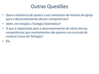 Outras Questões
• Qual a relevância de quatro a seis semestres de História da Igreja
para o desenvolvimento dessas competências?
• Idem, em relação a Teologia Sistemática?
• O que é importante para o desenvolvimento de várias dessas
competências que normalmente não aparece no currículo de
nenhum Curso de Teologia?
• Etc.
 