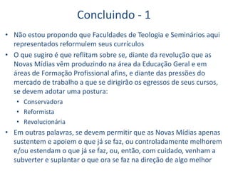 Concluindo - 1
• Não estou propondo que Faculdades de Teologia e Seminários aqui
representados reformulem seus currículos
• O que sugiro é que reflitam sobre se, diante da revolução que as
Novas Mídias vêm produzindo na área da Educação Geral e em
áreas de Formação Profissional afins, e diante das pressões do
mercado de trabalho a que se dirigirão os egressos de seus cursos,
se devem adotar uma postura:
• Conservadora
• Reformista
• Revolucionária
• Em outras palavras, se devem permitir que as Novas Mídias apenas
sustentem e apoiem o que já se faz, ou controladamente melhorem
e/ou estendam o que já se faz, ou, então, com cuidado, venham a
subverter e suplantar o que ora se faz na direção de algo melhor
 