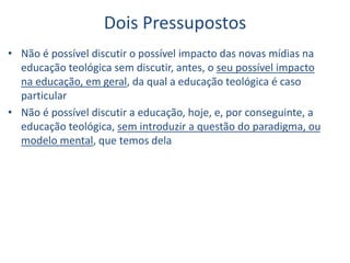 Dois Pressupostos
• Não é possível discutir o possível impacto das novas mídias na
educação teológica sem discutir, antes, o seu possível impacto
na educação, em geral, da qual a educação teológica é caso
particular
• Não é possível discutir a educação, hoje, e, por conseguinte, a
educação teológica, sem introduzir a questão do paradigma, ou
modelo mental, que temos dela
 