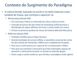 Contexto do Surgimento do Paradigma
• A cultura letrada, baseada na escrita e no texto impresso como
produto de massa, que começou a aparecer na
• Renascença (século XV):
• Um recomeço, ênfase na retomada da cultura clássica escrita
• Invenção da prensa de tipo móvel de Gutenberg (1455) permitiu a
distribuição de cópias idênticas de livros e outros textos em massa
• O livro é o primeiro produto de massa da história (Marshall McLuhan)
• Reforma (século XVI):
• Tradução da Bíblia para a língua do povo
• Desintermediação do acesso à Bíblia: o sacerdócio universal do crente
lhe dá o direito de interpretar a Bíblia sem o magisterium da Igreja
• Para isso o crente precisa ser capaz de ler e compreender a Bíblia
• Para que isso aconteça é necessário que haja instituições capazes de
promover o letramento do povo: as escolas ao lado das igrejas
• Assim surge a escola moderna, que introduz o paradigma ainda vigente
 