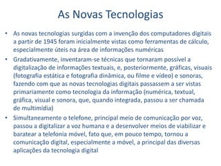 As Novas Tecnologias
• As novas tecnologias surgidas com a invenção dos computadores digitais
a partir de 1945 foram inicialmente vistas como ferramentas de cálculo,
especialmente úteis na área de informações numéricas
• Gradativamente, inventaram-se técnicas que tornaram possível a
digitalização de informações textuais, e, posteriormente, gráficas, visuais
(fotografia estática e fotografia dinâmica, ou filme e vídeo) e sonoras,
fazendo com que as novas tecnologias digitais passassem a ser vistas
primariamente como tecnologia da informação (numérica, textual,
gráfica, visual e sonora, que, quando integrada, passou a ser chamada
de multimídia)
• Simultaneamente o telefone, principal meio de comunicação por voz,
passou a digitalizar a voz humana e a desenvolver meios de viabilizar e
baratear a telefonia móvel, fato que, em pouco tempo, tornou a
comunicação digital, especialmente a móvel, a principal das diversas
aplicações da tecnologia digital
 
