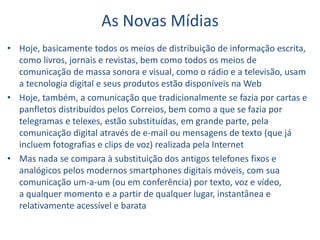 As Novas Mídias
• Hoje, basicamente todos os meios de distribuição de informação escrita,
como livros, jornais e revistas, bem como todos os meios de
comunicação de massa sonora e visual, como o rádio e a televisão, usam
a tecnologia digital e seus produtos estão disponíveis na Web
• Hoje, também, a comunicação que tradicionalmente se fazia por cartas e
panfletos distribuídos pelos Correios, bem como a que se fazia por
telegramas e telexes, estão substituídas, em grande parte, pela
comunicação digital através de e-mail ou mensagens de texto (que já
incluem fotografias e clips de voz) realizada pela Internet
• Mas nada se compara à substituição dos antigos telefones fixos e
analógicos pelos modernos smartphones digitais móveis, com sua
comunicação um-a-um (ou em conferência) por texto, voz e vídeo,
a qualquer momento e a partir de qualquer lugar, instantânea e
relativamente acessível e barata
 
