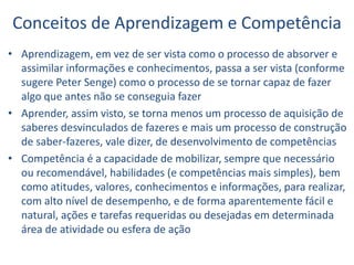 Conceitos de Aprendizagem e Competência
• Aprendizagem, em vez de ser vista como o processo de absorver e
assimilar informações e conhecimentos, passa a ser vista (conforme
sugere Peter Senge) como o processo de se tornar capaz de fazer
algo que antes não se conseguia fazer
• Aprender, assim visto, se torna menos um processo de aquisição de
saberes desvinculados de fazeres e mais um processo de construção
de saber-fazeres, vale dizer, de desenvolvimento de competências
• Competência é a capacidade de mobilizar, sempre que necessário
ou recomendável, habilidades (e competências mais simples), bem
como atitudes, valores, conhecimentos e informações, para realizar,
com alto nível de desempenho, e de forma aparentemente fácil e
natural, ações e tarefas requeridas ou desejadas em determinada
área de atividade ou esfera de ação
 