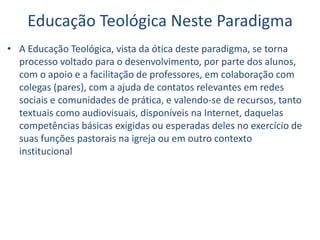Educação Teológica Neste Paradigma
• A Educação Teológica, vista da ótica deste paradigma, se torna
processo voltado para o desenvolvimento, por parte dos alunos,
com o apoio e a facilitação de professores, em colaboração com
colegas (pares), com a ajuda de contatos relevantes em redes
sociais e comunidades de prática, e valendo-se de recursos, tanto
textuais como audiovisuais, disponíveis na Internet, daquelas
competências básicas exigidas ou esperadas deles no exercício de
suas funções pastorais na igreja ou em outro contexto
institucional
 