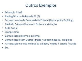 Outros Exemplos
• Educação Cristã
• Apologética ou Defesa da Fé (?)
• Fortalecimento da Comunidade Eclesial (Community Building)
• Cuidado / Aconselhamento Pastoral / Visitação
• Ação Social
• Evangelismo
• Comunicação Interna e Externa
• Comunicação com Outras Igrejas / Denominações / Religiões
• Participação na Vida Política da Cidade / Região / Estado / Nação
• Etc.
 