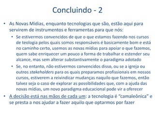 Concluindo - 2
• As Novas Mídias, enquanto tecnologias que são, estão aqui para
servirem de instrumentos e ferramentas para que nós:
• Se estivermos convencidos de que o que estamos fazendo nos cursos
de teologia pelos quais somos responsáveis é basicamente bom e está
no caminho certo, usemos as novas mídias para apoiar o que fazemos,
quem sabe enriquecer um pouco a forma de trabalhar e estender seu
alcance, mas sem alterar substantivamente o paradigma adotado
• Se, no entanto, não estivermos convencidos disso, ou se a igreja ou
outros stakeholders para os quais preparamos profissionais em nossos
cursos, estiverem a reivindicar mudanças naquilo que fazemos, então
talvez seja o caso de explorar as possibilidades que, com a ajuda das
novas mídias, um novo paradigma educacional pode vir a oferecer
• A decisão está nas mãos de cada um: a tecnologia é “camaleônica” e
se presta a nos ajudar a fazer aquilo que optarmos por fazer
 