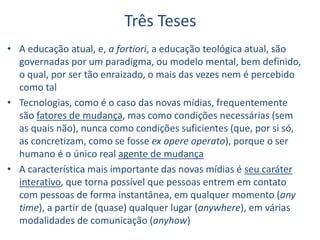 Três Teses
• A educação atual, e, a fortiori, a educação teológica atual, são
governadas por um paradigma, ou modelo mental, bem definido,
o qual, por ser tão enraizado, o mais das vezes nem é percebido
como tal
• Tecnologias, como é o caso das novas mídias, frequentemente
são fatores de mudança, mas como condições necessárias (sem
as quais não), nunca como condições suficientes (que, por si só,
as concretizam, como se fosse ex opere operato), porque o ser
humano é o único real agente de mudança
• A característica mais importante das novas mídias é seu caráter
interativo, que torna possível que pessoas entrem em contato
com pessoas de forma instantânea, em qualquer momento (any
time), a partir de (quase) qualquer lugar (anywhere), em várias
modalidades de comunicação (anyhow)
 