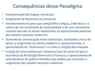 Consequências desse Paradigma
• Sistematização das línguas vernáculas
• Surgimento de literaturas no vernáculo
• Fortalecimento no povo que compartilha a língua, a literatura e a
cultura de um sentimento de nacionalidade e de uma consciência
nacional que vão se tornar importantes no aparecimento posterior
dos estados nacionais modernos
• Aumento da comunicação entre intelectuais, facilitando a troca de
ideias, o surgimento da ciência moderna e, oportunamente, o
aparecimento do “Iluminismo” e a crítica à religião dita revelada
• Criação do clima intelectual / emocional que foi essencial para a
ocorrência da Revolução Americana e Francesa, o aparecimento de
uma literatura de político-filosófica que acabou por alimentar o
surgimento dos estados nacionais modernos
 