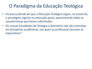 O Paradigma da Educação Teológica
• Há pouca dúvida de que a Educação Teológica segue, no essencial,
o paradigma vigente na educação geral, apresentando todas as
características que foram sublinhadas
• Ou nossas Faculdades de Teologia e Seminário não são centradas
em disciplinas acadêmicas, nas quais os professores buscam se
especializar?
 