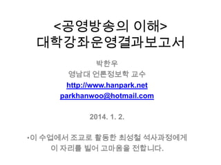 <공영방송의 이해>
대학강좌운영결과보고서
박한우
영남대 언론정보학 교수
http://www.hanpark.net
parkhanwoo@hotmail.com
2014. 1. 2.
•이 수업에서 조교로 활동한 최성철 석사과정에게
이 자리를 빌어 고마움을 전합니다.

 