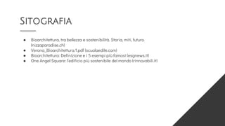 Sitografia
● Bioarchitettura, tra bellezza e sostenibilità. Storia, miti, futuro.
(nizzaparadise.ch)
● Verona_Bioarchitettura.1.pdf (scuolaedile.com)
● Bioarchitettura: Definizione e i 5 esempi più famosi (esgnews.it)
● One Angel Square: l’edificio più sostenibile del mondo (rinnovabili.it)
 