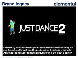 Brand legacy Successfully created and managed the social media channels enabling the Just Dance brand to evolve and be positioned for the release of the widely Anticipated future games piggybacking off past activity 