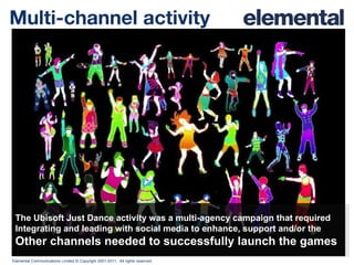 Multi-channel activity The Ubisoft Just Dance activity was a multi-agency campaign that required Integrating and leading with social media to enhance, support and/or the Other channels needed to successfully launch the games 