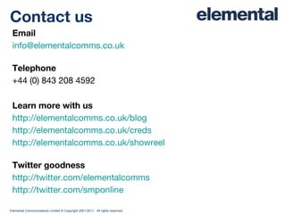 Email [email_address]   Telephone +44 (0) 843 208 4592 Learn more with us http://elementalcomms.co.uk/blog http://elementalcomms.co.uk/creds http://elementalcomms.co.uk/showreel Twitter goodness http://twitter.com/elementalcomms http://twitter.com/smponline Contact us 