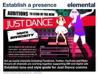 Establish a presence Set up social channels including Facebook, Twitter, YouTube and Flickr Ensure all channels are working together supporting DM and digital ads Establish tone and style guide for Just Dance comms 
