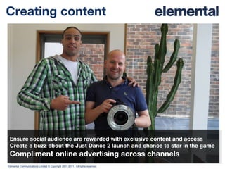 Creating content Ensure social audience are rewarded with exclusive content and access Create a buzz about the Just Dance 2 launch and chance to star in the game Compliment online advertising across channels 