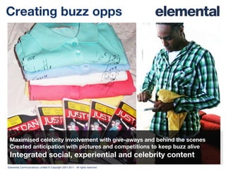 Creating buzz opps Maximised celebrity involvement with give-aways and behind the scenes Created anticipation with pictures and competitions to keep buzz alive Integrated social, experiential and celebrity content 