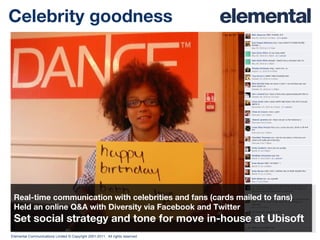 Celebrity goodness Real-time communication with celebrities and fans (cards mailed to fans) Held an online Q&A with Diversity via Facebook and Twitter Set social strategy and tone for move in-house at Ubisoft 