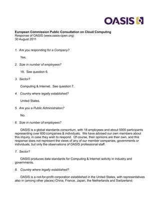 European Commission Public Consultation on Cloud Computing
Response of OASIS (www.oasis-open.org)
30 August 2011


1. Are you responding for a Company?

    Yes.

2. Size in number of employees?

    18. See question 6.

3. Sector?

    Computing & Internet. See question 7.

4. Country where legally established?

    United States.

5. Are you a Public Administration?

    No.

6. Size in number of employees?

     OASIS is a global standards consortium, with 18 employees and about 5000 participants
representing over 600 companies & individuals. We have advised our own members about
this inquiry, in case they wish to respond. Of course, their opinions are their own, and this
response does not represent the views of any of our member companies, governments or
individuals, but only the observations of OASIS professional staff.

7. Sector?

   OASIS produces data standards for Computing & Internet activity in industry and
governments.

8. Country where legally established?

    OASIS is a not-for-profit corporation established in the United States, with representatives
also in (among other places) China, France, Japan, the Netherlands and Switzerland.
 
